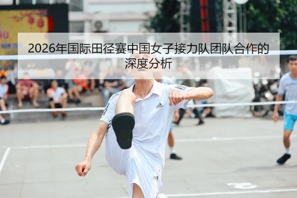 2026年国际田径赛中国女子接力队团队合作的深度分析