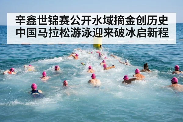 辛鑫世锦赛公开水域摘金创历史 中国马拉松游泳迎来破冰启新程